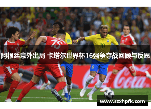 阿根廷意外出局 卡塔尔世界杯16强争夺战回顾与反思