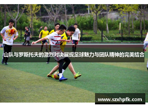 山队与罗斯托夫的激烈对决展现足球魅力与团队精神的完美结合
