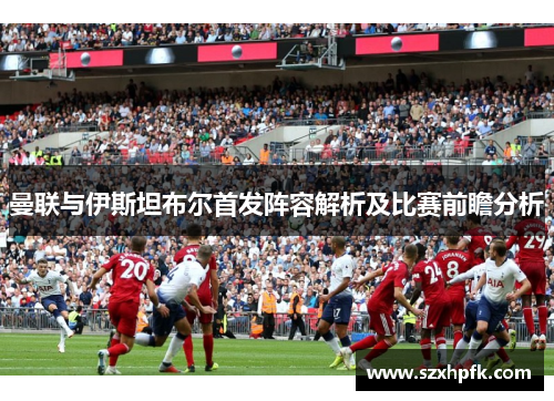曼联与伊斯坦布尔首发阵容解析及比赛前瞻分析